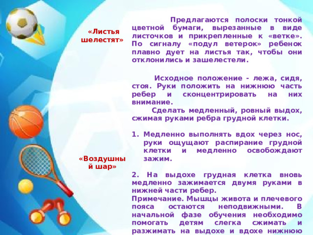 «Листья шелестят»     «Воздушный шар»  Предлагаются полоски тонкой цветной бумаги, вырезанные в виде листочков и прикрепленные к «ветке». По сигналу «подул ветерок» ребенок плавно дует на листья так, чтобы они отклонились и зашелестели.  Исходное положение - лежа, сидя, стоя. Руки положить на нижнюю часть ребер и сконцентрировать на них внимание.  Сделать медленный, ровный выдох, сжимая руками ребра грудной клетки.   Медленно выполнять вдох через нос, руки ощущают распирание грудной клетки и медленно освобождают зажим.  2. На выдохе грудная клетка вновь медленно зажимается двумя руками в нижней части ребер. Примечание. Мышцы живота и плечевого пояса остаются непод­вижными. В начальной фазе обучения необходимо помогать детям слегка сжимать и разжимать на выдохе и вдохе нижнюю часть ребер грудной клетки. Повторить 6-10 раз