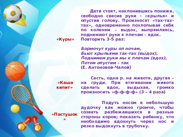 «Куры»  Дети стоят, наклонившись пониже, свободно свесив руки - «крылья» и опустив голову. Произносят «тах-тах-тах», одновременно похлопывая себя по коленям – выдох, выпрямляясь, поднимают руки к плечам – вдох.  «Каша кипит» Повторить 3-5 раз:    «Пастушок»   Сесть, одна р. на животе, другая – на груди. При втягивании живота сделать вдох, выдыхая, громко произносить «ф-ф-ф-ф» (3 – 4 раза)  Подуть носом в небольшую дудочку как можно громче, чтобы созвать разбежавшихся в разные стороны коров; показать ребенку, что необходимо вдохнуть через нос и резко выдохнуть в трубочку. Бормочут куры оп ночам,   Бьют крыльями тах-тах (выдох), Поднимем руки мы к плечам (вдох), Потом опустим – так (Е. Антоновой-Чалой)