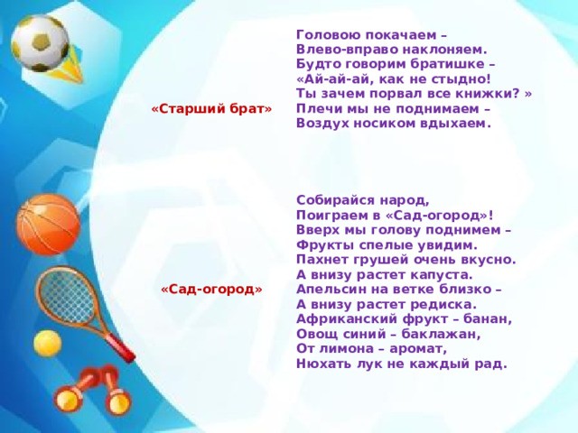 «Старший брат» «Сад-огород» Головою покачаем – Влево-вправо наклоняем. Собирайся народ, Будто говорим братишке – Поиграем в «Сад-огород»! «Ай-ай-ай, как не стыдно! Вверх мы голову поднимем – Фрукты спелые увидим. Ты зачем порвал все книжки? » Пахнет грушей очень вкусно. Плечи мы не поднимаем – А внизу растет капуста. Воздух носиком вдыхаем.   Апельсин на ветке близко –  А внизу растет редиска.  Африканский фрукт – банан,  Овощ синий – баклажан, От лимона – аромат, Нюхать лук не каждый рад.  
