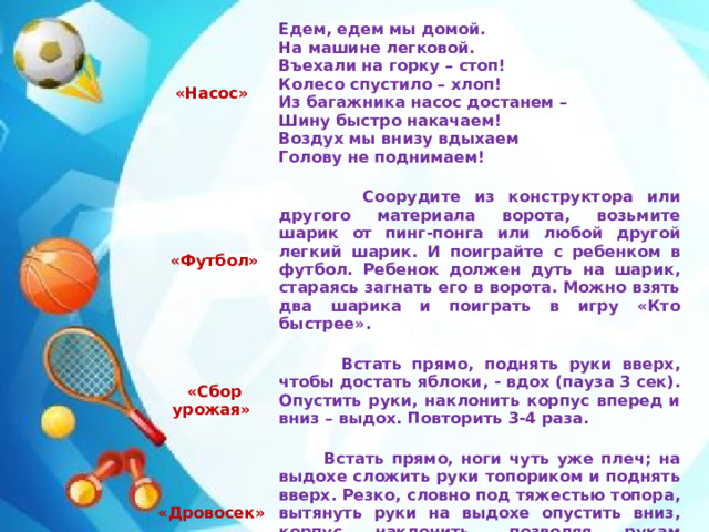 «Насос»    Едем, едем мы домой.  «Футбол»    На машине легковой.  Соорудите из конструктора или другого материала ворота, возьмите шарик от пинг-понга или любой другой легкий шарик. И поиграйте с ребенком в футбол. Ребенок должен дуть на шарик, стараясь загнать его в ворота. Можно взять два шарика и поиграть в игру «Кто быстрее».    «Сбор урожая» «Дровосек» Въехали на горку – стоп!  Встать прямо, поднять руки вверх, чтобы достать яблоки, - вдох (пауза 3 сек). Опустить руки, наклонить корпус вперед и вниз – выдох. Повторить 3-4 раза.  Встать прямо, ноги чуть уже плеч; на выдохе сложить руки топориком и поднять вверх. Резко, словно под тяжестью топора, вытянуть руки на выдохе опустить вниз, корпус наклонить, позволяя рукам «прорубить» пространство между ногами. Произнести «ух». Повторить 6-8 раз.  Колесо спустило – хлоп! Из багажника насос достанем – Шину быстро накачаем! Воздух мы внизу вдыхаем Голову не поднимаем!
