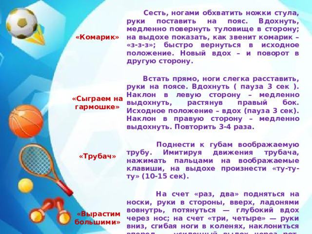 «Комарик»      Сесть, ногами обхватить ножки стула, руки поставить на пояс. Вдохнуть, медленно повернуть туловище в сторону; на выдохе показать, как звенит комарик – «з-з-з»; быстро вернуться в исходное положение. Новый вдох – и поворот в другую сторону.  Встать прямо, ноги слегка расставить, руки на поясе. Вдохнуть ( пауза 3 сек ). Наклон в левую сторону – медленно выдохнуть, растянув правый бок. Исходное положение – вдох (пауза 3 сек). Наклон в правую сторону – медленно выдохнуть. Повторить 3-4 раза. «Сыграем на гармошке»       «Трубач»        Поднести к губам воображаемую трубу. Имитируя движения трубача, нажимать пальцами на воображаемые клавиши, на выдохе произнести «ту-ту-ту» (10-15 сек).  «Вырастим большими»    На счет «раз, два» подняться на носки, руки в стороны, вверх, ладонями вовнутрь, потянуться — глубокий вдох через нос; на счет «три, четыре» — руки вниз, сгибая ноги в коленях, наклониться вперед — усиленный выдох через рот. Повторить в медленном темпе 5—6 раз. 