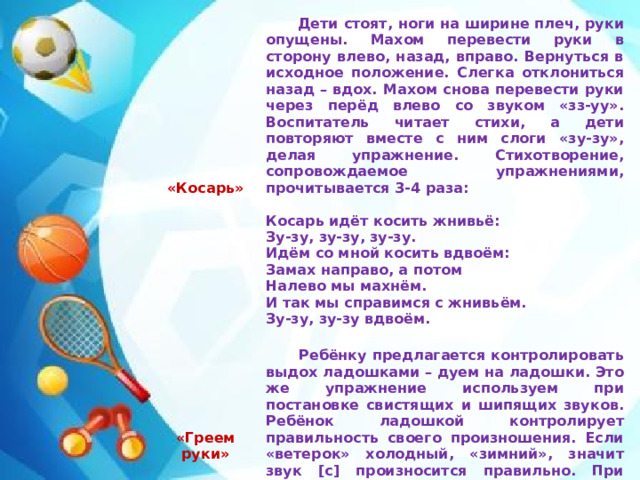      Дети стоят, ноги на ширине плеч, руки опущены. Махом перевести руки в сторону влево, назад, вправо. Вернуться в исходное положение. Слегка отклониться назад – вдох. Махом снова перевести руки через перёд влево со звуком «зз-уу». Воспитатель читает стихи, а дети повторяют вместе с ним слоги «зу-зу», делая упражнение. Стихотворение, сопровождаемое упражнениями, прочитывается 3-4 раза:      «Косарь»  Ребёнку предлагается контролировать выдох ладошками – дуем на ладошки. Это же упражнение используем при постановке свистящих и шипящих звуков. Ребёнок ладошкой контролирует правильность своего произношения. Если «ветерок» холодный, «зимний», значит звук [с] произносится правильно. При произнесении звука [ш] «ветерок» тёплый, «летний», ладошки греются. Косарь идёт косить жнивьё: «Греем руки»   Зу-зу, зу-зу, зу-зу. Идём со мной косить вдвоём: Замах направо, а потом Налево мы махнём. И так мы справимся с жнивьём. Зу-зу, зу-зу вдвоём. 