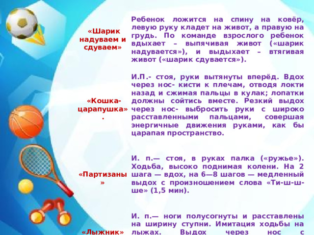     «Шарик надуваем и сдуваем»          «Кошка- царапушка». Ребенок ложится на спину на ковёр, левую руку кладет на живот, а правую на грудь. По команде взрослого ребенок вдыхает – выпячивая живот («шарик надувается»), и выдыхает – втягивая живот («шарик сдувается»). И.П.- стоя, руки вытянуты вперёд. Вдох через нос- кисти к плечам, отводя локти назад и сжимая пальцы в кулак; лопатки должны сойтись вместе. Резкий выдох через нос- выбросить руки с широко расставленными пальцами,  совершая энергичные движения руками, как бы царапая пространство. «Партизаны»     И. п.— стоя, в руках палка («ружье»). Ходьба, высоко поднимая колени. На 2 шага — вдох, на 6—8 шагов — медленный выдох с произношением слова «Ти-ш-ш-ше» (1,5 мин). «Лыжник»     И. п.— ноги полусогнуты и расставлены на ширину ступни. Имитация ходьбы на лыжах. Выдох через нос с произношением звука «М» (1,5— 2 мин).    