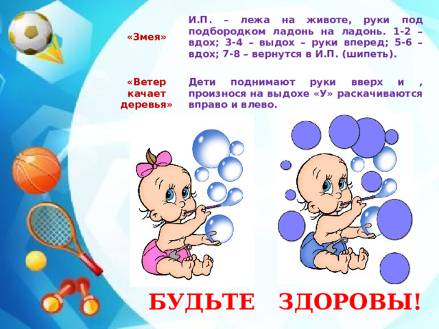 «Змея»    И.П. – лежа на животе, руки под подбородком ладонь на ладонь. 1-2 – вдох; 3-4 – выдох – руки вперед; 5-6 – вдох; 7-8 – вернутся в И.П. (шипеть). «Ветер качает деревья»   Дети поднимают руки вверх и , произнося на выдохе «У» раскачиваются вправо и влево.  БУДЬТЕ ЗДОРОВЫ!