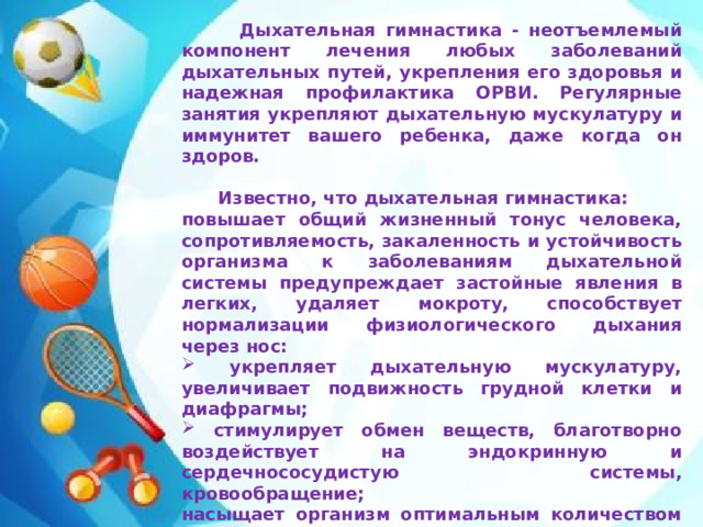 Дыхательная гимнастика - неотъемлемый компонент лечения любых заболеваний дыхательных путей, укрепления его здоровья и надежная профилактика ОРВИ. Регулярные занятия укрепляют дыхательную мускулатуру и иммунитет вашего ребенка, даже когда он здоров.   Известно, что дыхательная гимнастика: повышает общий жизненный тонус человека, сопротивляемость, закаленность и устойчивость организма к заболеваниям дыхательной системы предупреждает застойные явления в легких, удаляет мокроту, способствует нормализации физиологического дыхания через нос:  укрепляет дыхательную мускулатуру, увеличивает подвижность грудной клетки и диафрагмы;  стимулирует обмен веществ, благотворно воздействует на эндокринную и сердечнососудистую системы, кровообращение; насыщает организм оптимальным количеством кислорода;  способствует уравновешиванию нервных процессов.   Можно сделать вывод, какую огромную роль играет дыхательная гимнастика в закаливании и оздоровлении детей и как важно к решению этой задачи подойти обдуманно и ответственно.
