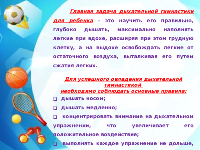 Главная задача дыхательной гимнастики для ребенка  – это научить его правильно, глубоко дышать, максимально наполнять легкие при вдохе, расширяя при этом грудную клетку, а на выдохе освобождать легкие от остаточного воздуха, выталкивая его путем сжатия легких.  Для успешного овладения дыхательной гимнастикой необходимо соблюдать основные правила: