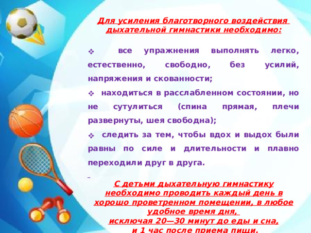 Для усиления благотворного воздействия дыхательной гимнастики необходимо:   все упражнения выполнять легко, естественно, свободно, без усилий, напряжения и скованности;  находиться в расслабленном состоянии, но не сутулиться (спина прямая, плечи развернуты, шея свободна);  следить за тем, чтобы вдох и выдох были равны по силе и длительности и плавно переходили друг в друга.   С детьми дыхательную гимнастику необходимо проводить каждый день в хорошо проветренном помещении, в любое удобное время дня, исключая 20—30 минут до еды и сна,  и 1 час после приема пищи.    Вам, уважаемые родители, предлагаю познакомиться с картотекой дыхательной гимнастики, которая поможет Вам в борьбе за сохранение здоровья Вашего ребенка.