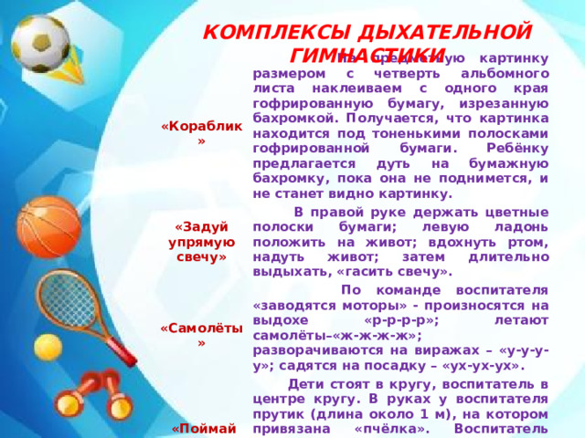 КОМПЛЕКСЫ ДЫХАТЕЛЬНОЙ ГИМНАСТИКИ  «Кораблик»  На предметную картинку размером с четверть альбомного листа наклеиваем с одного края гофрированную бумагу, изрезанную бахромкой. Получается, что картинка находится под тоненькими полосками гофрированной бумаги. Ребёнку предлагается дуть на бумажную бахромку, пока она не поднимется, и не станет видно картинку. «Задуй упрямую свечу»  В правой руке держать цветные полоски бумаги; левую ладонь положить на живот; вдохнуть ртом, надуть живот; затем длительно выдыхать, «гасить свечу».   «Самолёты»  По команде воспитателя «заводятся моторы» - произносятся на выдохе «р-р-р-р»; летают самолёты–«ж-ж-ж-ж»; разворачиваются на виражах – «у-у-у-у»; садятся на посадку – «ух-ух-ух».  «Поймай пчёлка»  Дети стоят в кругу, воспитатель в центре кругу. В руках у воспитателя прутик (длина около 1 м), на котором привязана «пчёлка». Воспитатель поворачивается на месте, проводя пчёлку над головой детей. Дети ловят пчёлку с произнесением «ж-ж-ж».