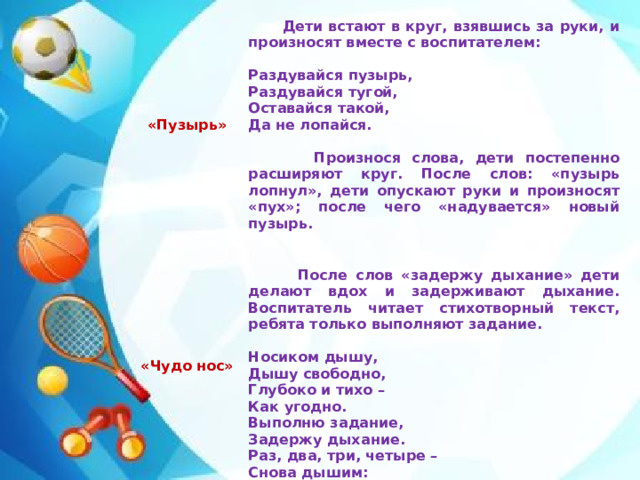 «Пузырь»  «Чудо нос»  Дети встают в круг, взявшись за руки, и произносят вместе с воспитателем:      После слов «задержу дыхание» дети делают вдох и задерживают дыхание. Воспитатель читает стихотворный текст, ребята только выполняют задание. Раздувайся пузырь,  Носиком дышу,  Дышу свободно,  Глубоко и тихо –  Как угодно.  Выполню задание,  Задержу дыхание.  Раз, два, три, четыре –  Снова дышим:  Глубже, шире. Раздувайся тугой, Оставайся такой, Да не лопайся.   Произнося слова, дети постепенно расширяют круг. После слов: «пузырь лопнул», дети опускают руки и произносят «пух»; после чего «надувается» новый пузырь.