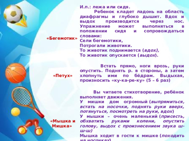     «Бегемотик» И.п.: лежа или сидя.    Встать прямо, ноги врозь, руки опустить. Поднять р. в стороны, а затем хлопнуть ими по бёдрам. Выдыхая, произносить «ку-ка-ре-ку» (5 – 6 раз)  «Петух»  Ребенок кладет ладонь на область диафрагмы и глубоко дышит. Вдох и выдох производится через нос. Упражнение может выполняться в положении сидя и сопровождаться словами:    Сели бегемотики,  «Мышка и Мишка»  Вы читаете стихотворение, ребёнок выполняет движения. Потрогали животики. У мишки дом огромный ( выпрямиться, встать на носочки, поднять руки вверх, потянуться, посмотреть на руки, вдох ) То животик поднимается ( вдох), То животик опускается ( выдох ). У мышки – очень маленький ( присесть, обхватить руками колени, опустить голову, выдох с произнесением звука ш-ш-ш)  Мышка ходит в гости к мишке ( походить на носочках ) Он же к ней не попадёт. Повторить 3 – 4 раз
