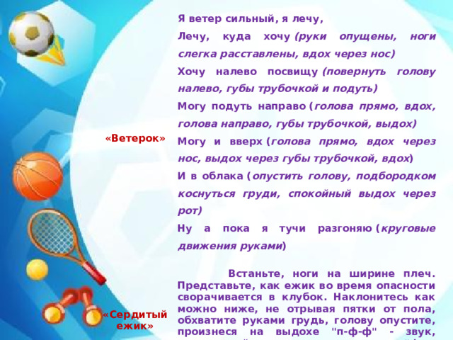«Ветерок» Я ветер сильный, я лечу, «Сердитый ежик» Лечу, куда хочу  (руки опущены, ноги слегка расставлены, вдох через нос)    Встаньте, ноги на ширине плеч. Представьте, как ежик во время опасности сворачивается в клубок. Наклонитесь как можно ниже, не отрывая пятки от пола, обхватите руками грудь, голову опустите, произнеся на выдохе 