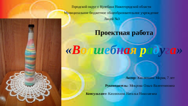 Городской округ г. Кулебаки Нижегородской области Муниципальное бюджетное общеобразовательное учреждение  Лицей №3     Проектная работа   « В о л ш е б н а я  р а д у г а »  Автор: Каплюхина Мария, 7 лет  Руководитель: Мокрова Ольга Валентиновна Консультант: Каплюхина Наталья Николаевна