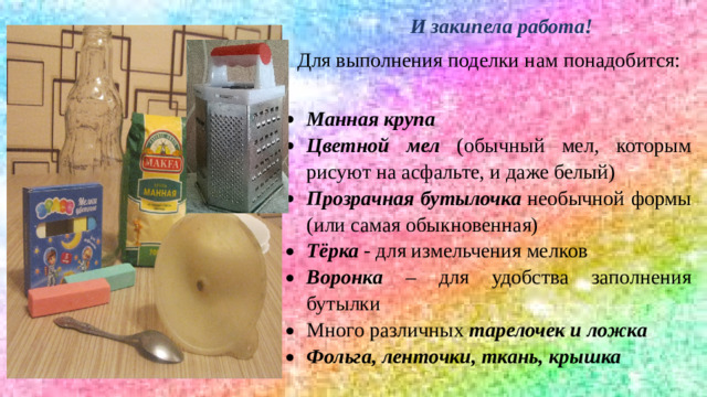 И закипела работа! Для выполнения поделки нам понадобится: Манная крупа Цветной мел (обычный мел, которым рисуют на асфальте, и даже белый) Прозрачная бутылочка необычной формы (или самая обыкновенная) Тёрка - для измельчения мелков Воронка – для удобства заполнения бутылки Много различных тарелочек и ложка Фольга, ленточки, ткань, крышка 8