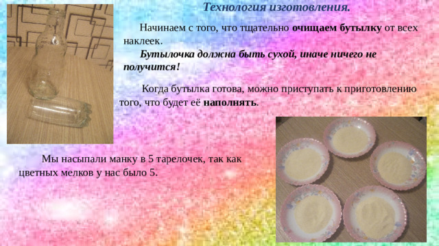 Технология изготовления. Начинаем с того, что тщательно  очищаем бутылку  от всех наклеек.  Бутылочка должна быть сухой, иначе ничего не получится! Когда бутылка готова, можно приступать к приготовлению того, что будет её  наполнять . Мы насыпали манку в 5 тарелочек, так как цветных мелков у нас было 5.
