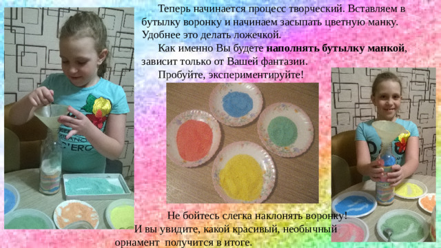 Теперь начинается процесс творческий. Вставляем в бутылку воронку и начинаем засыпать цветную манку. Удобнее это делать ложечкой. Как именно Вы будете  наполнять бутылку манкой , зависит только от Вашей фантазии. Пробуйте, экспериментируйте!  Не бойтесь слегка наклонять воронку!  И вы увидите, какой красивый, необычный орнамент получится в итоге. 12