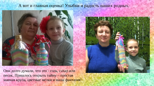 А вот и главная оценка! Улыбки и радость наших родных. Они долго думали, что это - соль, сахар или песок. Пришлось открыть тайну – простая манная крупа, цветные мелки и наша фантазия!