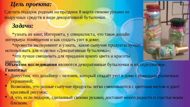   Цель проекта:  Сделать подарок родным на праздник 8 марта своими руками из подручных средств в виде декоративной бутылочки.       Задачи: *узнать из книг, Интернета, у специалиста, что такое дизайн интерьера помещения и как создать уют в доме; *провести эксперимент и узнать, какие сыпучие продукты лучше использовать для поделки «Декоративная бутылочка»; *что лучше смешивать для придания яркого цвета и красоты изделия. Объектом исследования являются декоративные бутылочки и их содержимое. Гипотезы: Допустим, что дизайнер – человек, который создаёт уют в доме с помощью различных украшений; Возможно, что разные сыпучие продукты легко смешиваются с цветным мелом и дают красивый рисунок; А что, если подарок, сделанный своими руками, доставит много радости и счастья моим близким.
