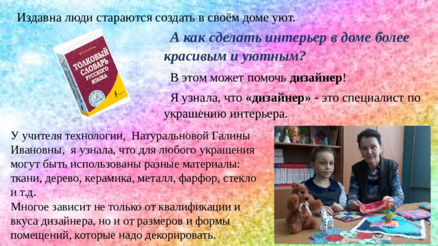Издавна люди стараются создать в своём доме уют. А как сделать интерьер в доме более красивым и уютным? В этом может помочь дизайнер ! Я узнала, что «дизайнер» - это специалист по украшению интерьера.  У учителя технологии, Натуральновой Галины Ивановны, я узнала, что для любого украшения могут быть использованы разные материалы: ткани, дерево,  керамика, металл, фарфор, стекло и т.д. Многое зависит не только от квалификации и вкуса дизайнера, но и от размеров и формы помещений, которые надо декорировать.