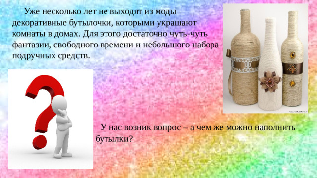 Уже несколько лет не выходят из моды декоративные бутылочки, которыми украшают комнаты в домах. Для этого достаточно чуть-чуть фантазии, свободного времени и небольшого набора подручных средств. У нас возник вопрос – а чем же можно наполнить бутылки?