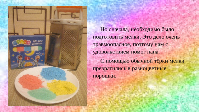 Все поделки выглядят очень красиво , но всё это дорого и трудоёмко.  Мы решили провести эксперимент и попробовать изготовить красивый подарок из того, что имеется дома – цветных мелков и крупы.  Но сначала, необходимо было подготовить мелки. Это дело очень травмоопасное, поэтому нам с удовольствием помог папа.  С помощью обычной тёрки мелки превратились в разноцветные порошки.