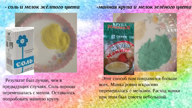 - соль и мелок жёлтого цвета -манная крупа и мелок зелёного цвета Этот способ нам понравился больше всех. Манка ровно и красиво перемешалась с мелками. Расход манки при этом был совсем небольшой. Результат был лучше, чем в предыдущих случаях. Соль хорошо перемешалась с мелом. Оставалось попробовать манную крупу.