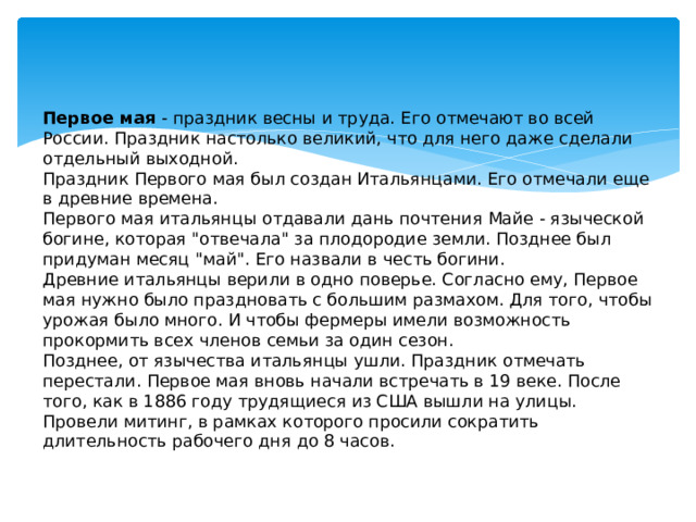 Первое мая - праздник весны и труда. Его отмечают во всей России. Праздник настолько великий, что для него даже сделали отдельный выходной.  Праздник Первого мая был создан Итальянцами. Его отмечали еще в древние времена.  Первого мая итальянцы отдавали дань почтения Майе - языческой богине, которая 