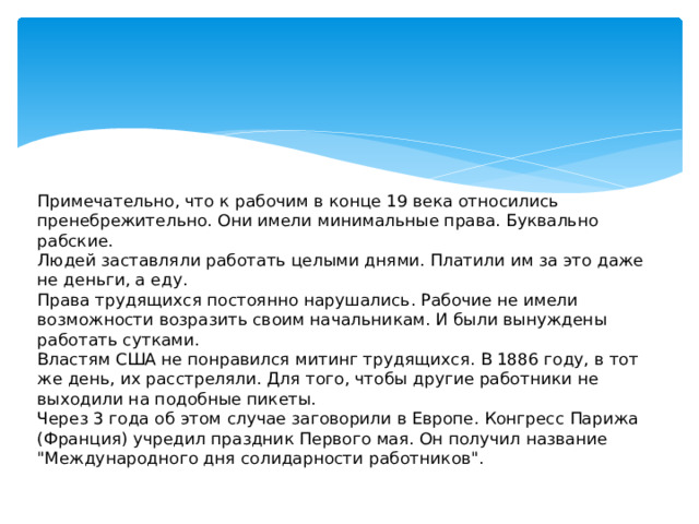 Примечательно, что к рабочим в конце 19 века относились пренебрежительно. Они имели минимальные права. Буквально рабские.   Людей заставляли работать целыми днями. Платили им за это даже не деньги, а еду.   Права трудящихся постоянно нарушались. Рабочие не имели возможности возразить своим начальникам. И были вынуждены работать сутками.  Властям США не понравился митинг трудящихся. В 1886 году, в тот же день, их расстреляли. Для того, чтобы другие работники не выходили на подобные пикеты.  Через 3 года об этом случае заговорили в Европе. Конгресс Парижа (Франция) учредил праздник Первого мая. Он получил название 