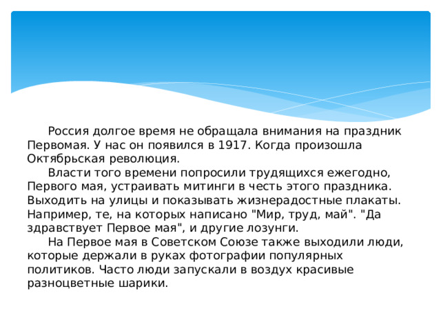 Россия долгое время не обращала внимания на праздник Первомая. У нас он появился в 1917. Когда произошла Октябрьская революция.   Власти того времени попросили трудящихся ежегодно, Первого мая, устраивать митинги в честь этого праздника. Выходить на улицы и показывать жизнерадостные плакаты. Например, те, на которых написано 
