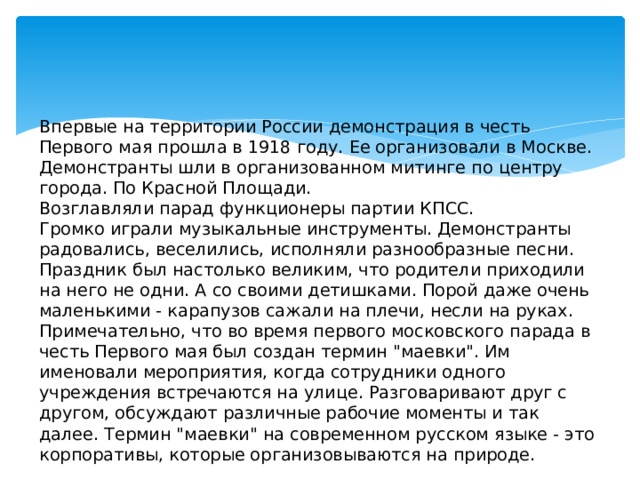 Впервые на территории России демонстрация в честь Первого мая прошла в 1918 году. Ее организовали в Москве.   Демонстранты шли в организованном митинге по центру города. По Красной Площади.   Возглавляли парад функционеры партии КПСС.   Громко играли музыкальные инструменты. Демонстранты радовались, веселились, исполняли разнообразные песни.   Праздник был настолько великим, что родители приходили на него не одни. А со своими детишками. Порой даже очень маленькими - карапузов сажали на плечи, несли на руках.  Примечательно, что во время первого московского парада в честь Первого мая был создан термин 