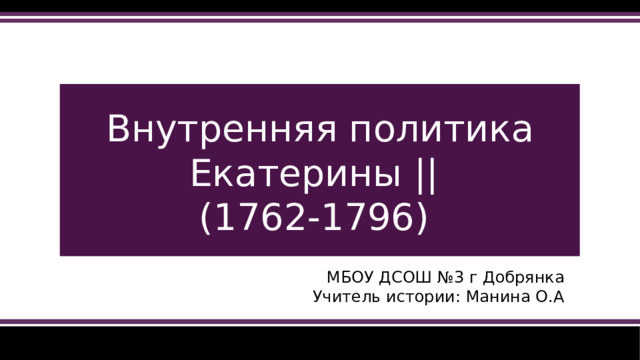 Внутренняя политика Екатерины ||  (1762-1796) МБОУ ДСОШ №3 г Добрянка Учитель истории: Манина О.А