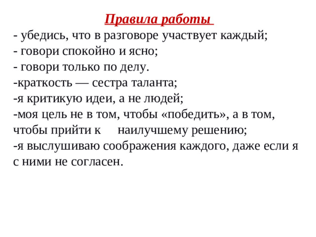 Правила работы - убедись, что в разговоре участвует каждый; - говори спокойно и ясно; - говори только по делу. -краткость — сестра таланта; -я критикую идеи, а не людей; -моя цель не в том, чтобы «победить», а в том, чтобы прийти к наилучшему решению; -я выслушиваю соображения каждого, даже если я с ними не согласен.
