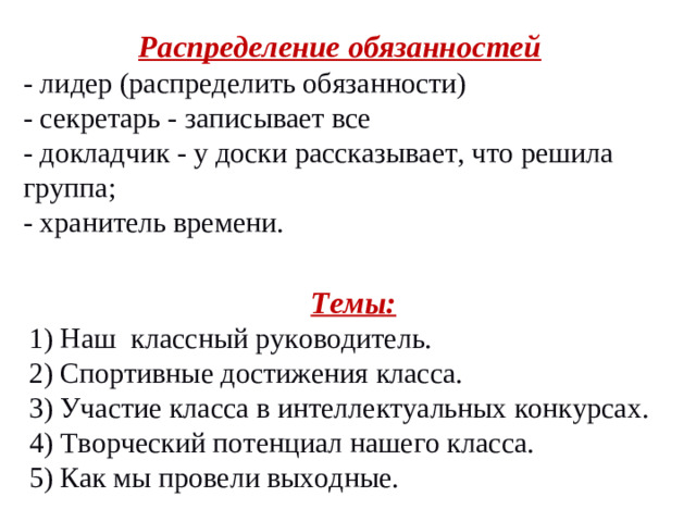 Распределение обязанностей - лидер (распределить обязанности) - секретарь - записывает все - докладчик - у доски рассказывает, что решила группа; - хранитель времени. Темы: 1) Наш классный руководитель. 2) Спортивные достижения класса. 3) Участие класса в интеллектуальных конкурсах. 4) Творческий потенциал нашего класса. 5) Как мы провели выходные.