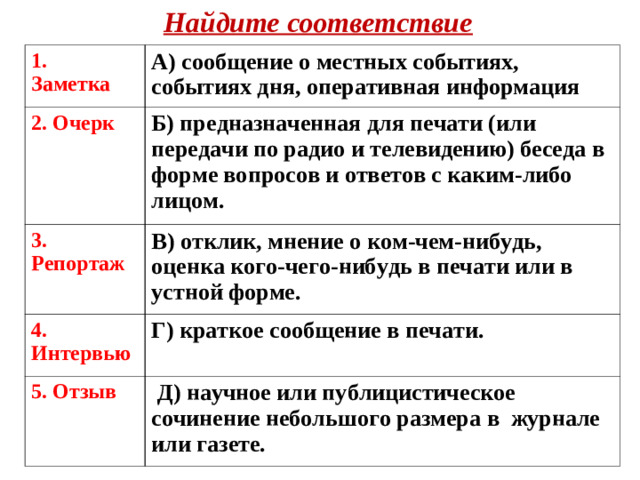 Найдите соответствие 1. Заметка  А) сообщение о местных событиях, событиях дня, оперативная информация 2. Очерк  Б) предназначенная для печати (или передачи по радио и телевидению) беседа в форме вопросов и ответов с каким-либо лицом. 3. Репортаж  В) отклик, мнение о ком-чем-нибудь, оценка кого-чего-нибудь в печати или в устной форме. 4. Интервью Г) краткое сообщение в печати.  5. Отзыв  Д) научное или публицистическое сочинение небольшого размера в журнале или газете.