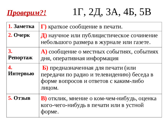 Проверим?!  1Г, 2Д, 3А, 4Б, 5В 1. Заметка  Г) краткое сообщение в печати. 2. Очерк Д) научное или публицистическое сочинение небольшого размера в журнале или газете. 3. Репортаж А) сообщение о местных событиях, событиях дня, оперативная информация 4. Интервью  Б) предназначенная для печати (или передачи по радио и телевидению) беседа в форме вопросов и ответов с каким-либо лицом. 5. Отзыв В) отклик, мнение о ком-чем-нибудь, оценка кого-чего-нибудь в печати или в устной форме.