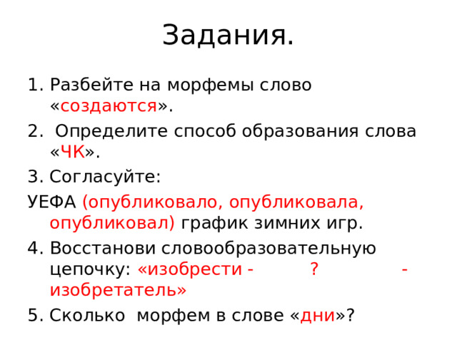 Задания. Разбейте на морфемы слово « создаются ». 2. Определите способ образования слова « ЧК ». 3. Согласуйте: УЕФА (опубликовало, опубликовала, опубликовал) график зимних игр. 4. Восстанови словообразовательную цепочку: «изобрести - ? - изобретатель» 5. Сколько морфем в слове « дни »?