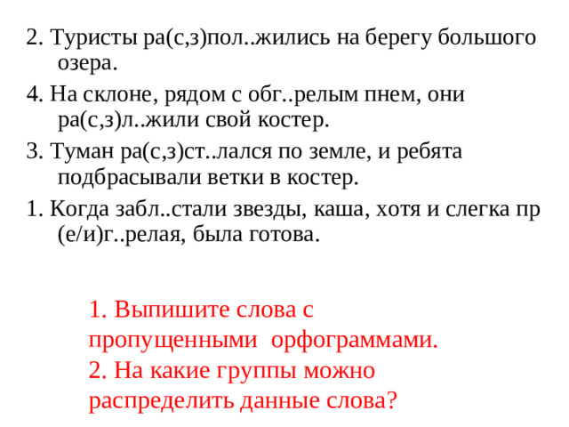 2. Туристы ра(с,з)пол..жились на берегу большого озера. 4. На склоне, рядом с обг..релым пнем, они ра(с,з)л..жили свой костер. 3. Туман ра(с,з)ст..лался по земле, и ребята подбрасывали ветки в костер. 1. Когда забл..стали звезды, каша, хотя и слегка пр (е/и)г..релая, была готова.   1. Выпишите слова с пропущенными орфограммами.  2. На какие группы можно распределить данные слова?