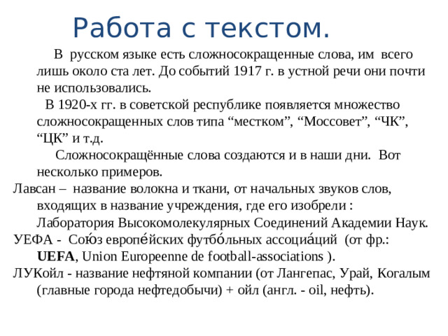 Работа с текстом.  В русском языке есть сложносокращенные слова, им всего лишь около ста лет. До событий 1917 г. в устной речи они почти не использовались.  В 1920-х гг. в советской республике появляется множество сложносокращенных слов типа “местком”, “Моссовет”, “ЧК”, “ЦК” и т.д.  Сложносокращённые слова создаются и в наши дни. Вот несколько примеров. Лавсан – название волокна и ткани, от начальных звуков слов, входящих в название учреждения, где его изобрели : Лаборатория Высокомолекулярных Соединений Академии Наук. УЕФА - Сою́з европе́йских футбо́льных ассоциа́ций (от фр.: UEFA , Union Europeenne de football-associations ). ЛУКойл - название нефтяной компании (от Лангепас, Урай, Когалым (главные города нефтедобычи) + ойл (англ. - oil, нефть).