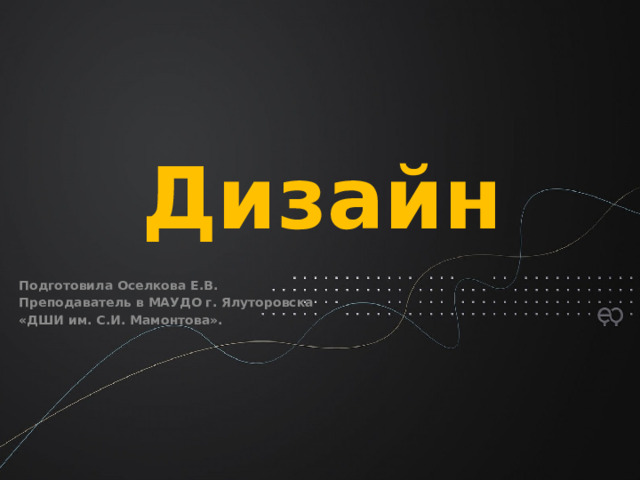 Дизайн   Подготовила Оселкова Е.В. Преподаватель в МАУДО г. Ялуторовска «ДШИ им. С.И. Мамонтова».