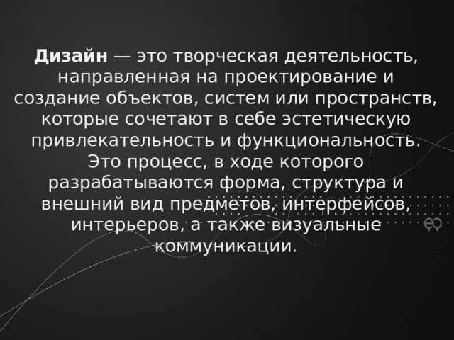 Дизайн  — это творческая деятельность, направленная на проектирование и создание объектов, систем или пространств, которые сочетают в себе эстетическую привлекательность и функциональность. Это процесс, в ходе которого разрабатываются форма, структура и внешний вид предметов, интерфейсов, интерьеров, а также визуальные коммуникации.
