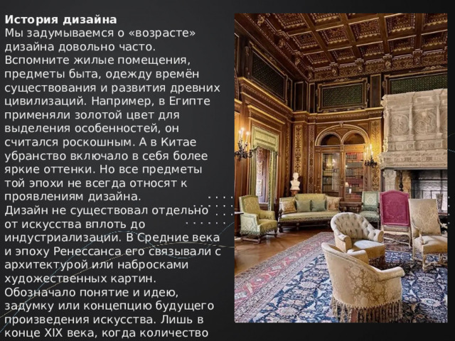 История дизайна Мы задумываемся о «возрасте» дизайна довольно часто. Вспомните жилые помещения, предметы быта, одежду времён существования и развития древних цивилизаций. Например, в Египте применяли золотой цвет для выделения особенностей, он считался роскошным. А в Китае убранство включало в себя более яркие оттенки. Но все предметы той эпохи не всегда относят к проявлениям дизайна. Дизайн не существовал отдельно от искусства вплоть до индустриализации. В Средние века и эпоху Ренессанса его связывали с архитектурой или набросками художественных картин. Обозначало понятие и идею, задумку или концепцию будущего произведения искусства. Лишь в конце XIX века, когда количество рабочих мест увеличивалось, а мир вокруг менялся, дизайн начал рассматриваться в качестве отдельной области со своими принципами и общей концепцией. 
