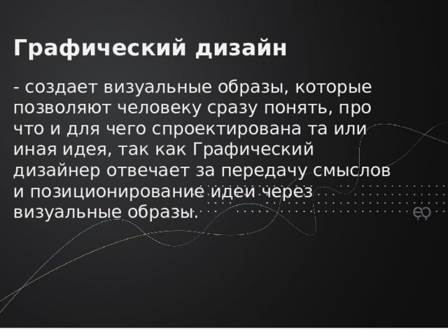 Графический дизайн - создает визуальные образы, которые позволяют человеку сразу понять, про что и для чего спроектирована та или иная идея, так как Графический дизайнер отвечает за передачу смыслов и позиционирование идеи через визуальные образы.