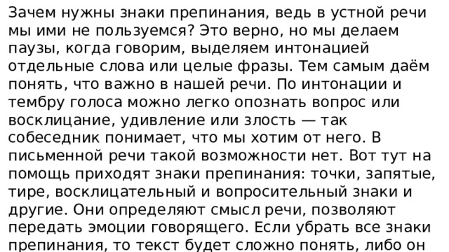 Зачем нужны знаки препинания, ведь в устной речи мы ими не пользуемся? Это верно, но мы делаем паузы, когда говорим, выделяем интонацией отдельные слова или целые фразы. Тем самым даём понять, что важно в нашей речи. По интонации и тембру голоса можно легко опознать вопрос или восклицание, удивление или злость — так собеседник понимает, что мы хотим от него. В письменной речи такой возможности нет. Вот тут на помощь приходят знаки препинания: точки, запятые, тире, восклицательный и вопросительный знаки и другие. Они определяют смысл речи, позволяют передать эмоции говорящего. Если убрать все знаки препинания, то текст будет сложно понять, либо он истолкуется собеседниками неверно.