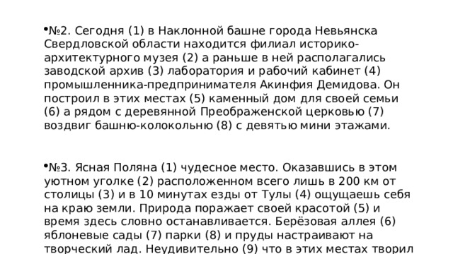 № 2. Сегодня (1) в Наклонной башне города Невьянска Свердловской области находится филиал историко-архитектурного музея (2) а раньше в ней располагались заводской архив (3) лаборатория и рабочий кабинет (4) промышленника-предпринимателя Акинфия Демидова. Он построил в этих местах (5) каменный дом для своей семьи (6) а рядом с деревянной Преображенской церковью (7) воздвиг башню-колокольню (8) с девятью мини этажами. № 3. Ясная Поляна (1) чудесное место. Оказавшись в этом уютном уголке (2) расположенном всего лишь в 200 км от столицы (3) и в 10 минутах езды от Тулы (4) ощущаешь себя на краю земли. Природа поражает своей красотой (5) и время здесь словно останавливается. Берёзовая аллея (6) яблоневые сады (7) парки (8) и пруды настраивают на творческий лад. Неудивительно (9) что в этих местах творил гениальный писатель Л.Н. Толстой.