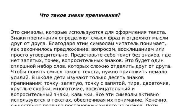 Что такое знаки препинания?  Это символы, которые используются для оформления текста. Знаки препинания определяют смысл фраз и отделяют мысли друг от друга. Благодаря этим символам читатель понимает, как закончилось предложение: вопросом, восклицанием или просто утвердительно. Представьте себе текст без знаков, где нет запятых, точек, вопросительных знаков. Это будет один сплошной набор слов, которых сложно отделить друг от друга. Чтобы понять смысл такого текста, нужно приложить немало усилий. В школе дети изучают только десять знаков препинания: точку, запятую, точку с запятой, тире, двоеточие, круглые скобки, многоточие, восклицательный и вопросительный знаки, кавычки. Все эти символы активно используются в текстах, обеспечивая их понимание. Конечно, существуют правила постановки каждого из знаков. Дети учатся различать эти символы и верно их расставлять.