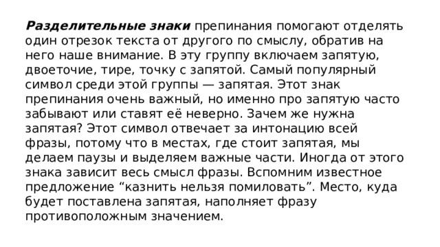 Разделительные знаки препинания помогают отделять один отрезок текста от другого по смыслу, обратив на него наше внимание. В эту группу включаем запятую, двоеточие, тире, точку с запятой. Самый популярный символ среди этой группы — запятая. Этот знак препинания очень важный, но именно про запятую часто забывают или ставят её неверно. Зачем же нужна запятая? Этот символ отвечает за интонацию всей фразы, потому что в местах, где стоит запятая, мы делаем паузы и выделяем важные части. Иногда от этого знака зависит весь смысл фразы. Вспомним известное предложение “казнить нельзя помиловать”. Место, куда будет поставлена запятая, наполняет фразу противоположным значением.