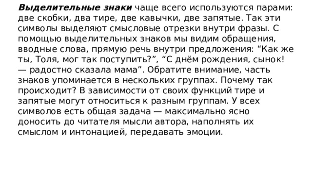 Выделительные знаки чаще всего используются парами: две скобки, два тире, две кавычки, две запятые. Так эти символы выделяют смысловые отрезки внутри фразы. С помощью выделительных знаков мы видим обращения, вводные слова, прямую речь внутри предложения: “Как же ты, Толя, мог так поступить?”, “С днём рождения, сынок! — радостно сказала мама”. Обратите внимание, часть знаков упоминается в нескольких группах. Почему так происходит? В зависимости от своих функций тире и запятые могут относиться к разным группам. У всех символов есть общая задача — максимально ясно доносить до читателя мысли автора, наполнять их смыслом и интонацией, передавать эмоции.