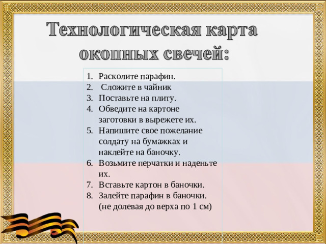 Расколите парафин.  Сложите в чайник Поставьте на плиту. Обведите на картоне заготовки в вырежете их. Напишите свое пожелание солдату на бумажках и наклейте на баночку. Возьмите перчатки и наденьте их. Вставьте картон в баночки. Залейте парафин в баночки.(не долевая до верха по 1 см)