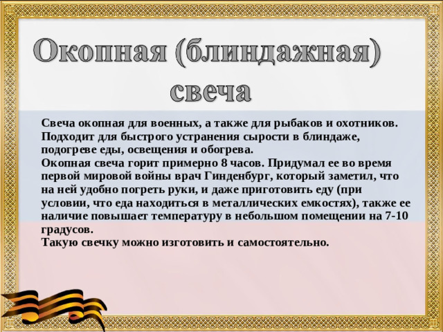 Свеча окопная для военных, а также для рыбаков и охотников. Подходит для быстрого устранения сырости в блиндаже, подогреве еды, освещения и обогрева. Окопная свеча горит примерно 8 часов. Придумал ее во время первой мировой войны врач Гинденбург, который заметил, что на ней удобно погреть руки, и даже приготовить еду (при условии, что еда находиться в металлических емкостях), также ее наличие повышает температуру в небольшом помещении на 7-10 градусов. Такую свечку можно изготовить и самостоятельно.