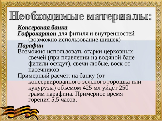 Консервная банка Гофрокартон для фитиля и внутренностей (возможно использование шишек) Парафин Возможно использовать огарки церковных свечей (при плавлении на водяной бане фитили осядут), свечи любые, воск от пасечников Примерный расчёт: на банку (от консервированного зелёного горошка или кукурузы) объёмом 425 мл уйдёт 250 грамм парафина. Примерное время горения 5,5 часов.