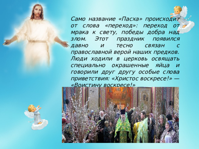 Само название «Пасха» происходит от слова «переход»: переход от мрака к свету, победы добра над злом. Этот праздник появился давно и тесно связан с православной верой наших предков. Люди ходили в церковь освящать специально окрашенные яйца и говорили друг другу особые слова приветствия: «Христос воскресе!» — «Воистину воскресе!»